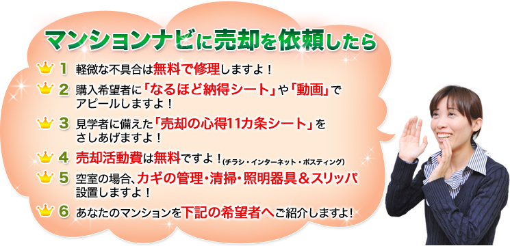 マンションナビに売却を依頼したら
1. 軽微な不具合は無料で修理しますよ！
2. 購入希望者に「なるほど納得シート」や「動画」でアピールしますよ！
3. 見学者に備えた「売却の心得11カ条シート」をさしあげますよ！
4. 売却活動費は無料ですよ！
5. 空室の場合、カギの管理・清掃・照明器具＆スリッパ設置しますよ！