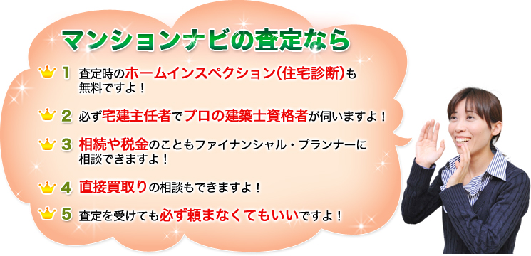 マンションナビの査定なら
1. 査定時のホームインスペクション（住宅診断）も無料ですよ！
2. 必ず宅建主任者でプロの建築士資格者が伺いますよ！
3. 相続や税金のこともファイナンシャル・プランナーに相談できますよ！
4. 直接買取りの相談もできますよ！
5. 査定を受けても必ず頼まなくてもいいですよ！