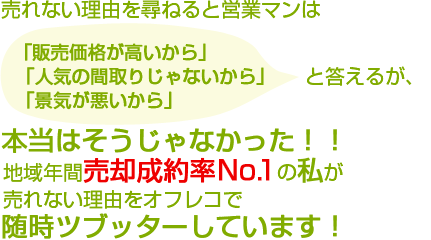 売れない理由を尋ねると・・・　営業マンは決まって「販売価格が高いから」「人気の間取りじゃないから」「景気が悪いから」と答えるが、本当はそうじゃなかった！！地域年間売却成約率No.1の私が売れない理由をオフレコで随時ツブッターしています！
